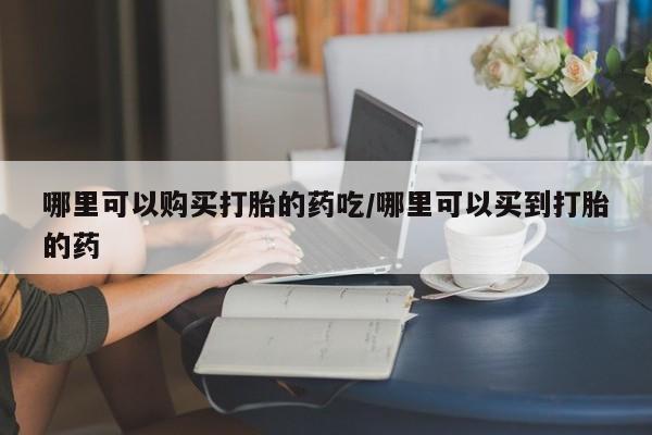 流产药购买哪里可以购买打胎的药吃/哪里可以买到打胎的药