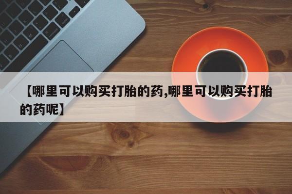 流产药购买【哪里可以购买打胎的药,哪里可以购买打胎的药呢】