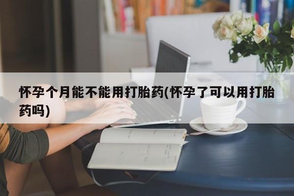 流产药购买怀孕个月能不能用打胎药(怀孕了可以用打胎药吗)